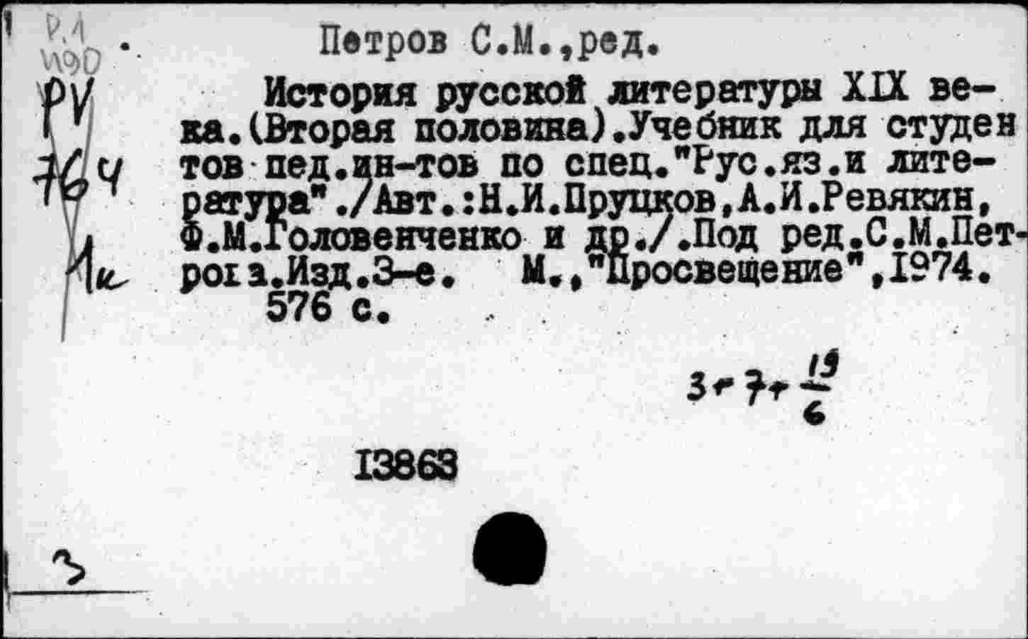 ﻿’ Р.4
Ш) *•
ч
Петров С.М.,ред.
История русской литературы XIX века. (Вторая половина) .Учебник для студен товпед. ин-тов по спец."Рус.яз.и лите-§атура" ./Авт. :Н.И. Прудков, А.И.Ревякин, .М.Головенченко и др.ДПод ред.С.М.Пет-роп.Изд.З-е.	И., "Просвещение" ,1974.
576 с.
13863